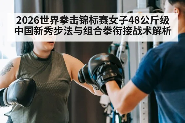 2026世界拳击锦标赛女子48公斤级 中国新秀步法与组合拳衔接战术解析